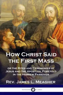 Comment le Christ a dit la première messe : ou les rites et cérémonies de Jésus et des apôtres, prédits dans la Pâque hébraïque - How Christ Said the First Mass: or the Rites and Ceremonies of Jesus and the Apostles, Foretold in the Hebrew Passover