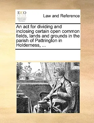 Un acte pour diviser et inclure certains champs, terres et terrains communs ouverts dans la paroisse de Pattrington en Holderness, ... - An act for dividing and inclosing certain open common fields, lands and grounds in the parish of Pattrington in Holderness, ...