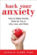 Hack Your Anxiety : How to Make Anxiety Work for You in Life, Love, and All That That You Do - Hack Your Anxiety: How to Make Anxiety Work for You in Life, Love, and All That You Do