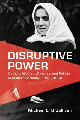 Le pouvoir perturbateur : Femmes catholiques, miracles et politique dans l'Allemagne moderne, 1918-1965 - Disruptive Power: Catholic Women, Miracles, and Politics in Modern Germany, 1918-1965