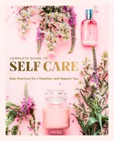 Le guide complet de l'autosoin : les meilleures pratiques pour une meilleure santé et un plus grand bonheur - The Complete Guide to Self Care: Best Practices for a Healthier and Happier You