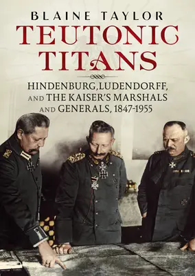 Les Titans teutoniques : Hindenburg, Ludendorff et les maréchaux et généraux du Kaiser, 1847-1955 - Teutonic Titans: Hindenburg, Ludendorff, and the Kaiser's Marshals and Generals, 1847-1955