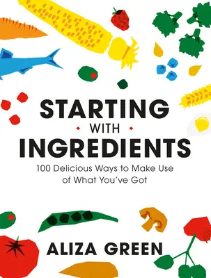 Commencer par les ingrédients : 100 façons délicieuses d'utiliser ce que vous avez - Starting with Ingredients: 100 Delicious Ways to Make Use of What You've Got