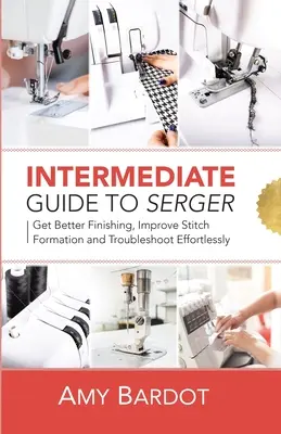 Guide intermédiaire de la surjeteuse : Obtenez de meilleures finitions, améliorez la formation des points et résolvez les problèmes sans effort. - Intermediate Guide to Serger: Get Better Finishing, Improve Stitch Formation and Troubleshoot Effortlessly