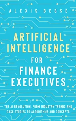 L'intelligence artificielle pour les cadres de la finance : La révolution de l'IA, des tendances du secteur et des études de cas aux algorithmes et concepts - Artificial Intelligence for Finance Executives: The AI revolution, from industry trends and case studies to algorithms and concepts