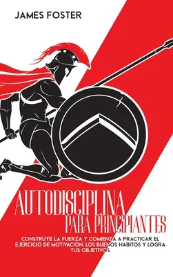 Autodisciplina Para Principiantes : Construisez la force et commencez à pratiquer l'exercice de motivation, les bonnes habitudes et atteignez vos objectifs. - Autodisciplina Para Principiantes: Construye La Fuerza Y Comienza A Practicar El Ejercicio De Motivacin, Los Buenos Hbitos Y Logra Tus Objetivos