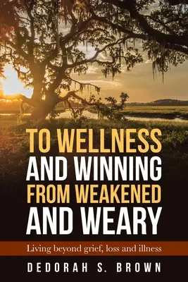 Vers le bien-être et la victoire à partir de l'affaiblissement et de la lassitude : vivre au-delà du chagrin, de la perte et de la maladie - To Wellness and Winning from Weakened and Weary: Living Beyond Grief, Loss and Illness