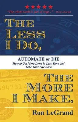 The Less I Do, the More I Make : Automate or Die : How to Get More Done in Less Time and Take Your Life Back (Moins je fais, plus je gagne : Automatiser ou mourir : comment faire plus en moins de temps et reprendre sa vie en main) - The Less I Do, the More I Make: Automate or Die: How to Get More Done in Less Time and Take Your Life Back