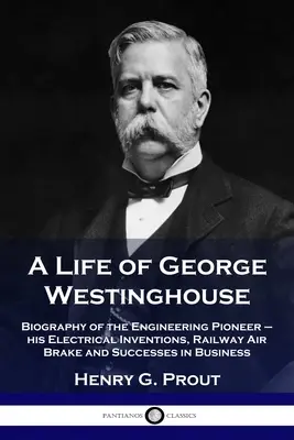 Une vie de George Westinghouse : Biographie du pionnier de l'ingénierie - ses inventions électriques, son frein à air ferroviaire et ses succès en affaires - A Life of George Westinghouse: Biography of the Engineering Pioneer - his Electrical Inventions, Railway Air Brake and Successes in Business