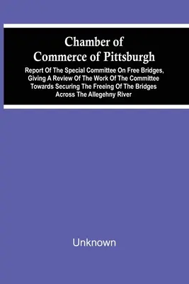 Chamber Of Commerce Of Pittsburgh ; Report Of The Special Committee On Free Bridges, Giving A Review Of The Work Of The Committee Towards Securing the - Chamber Of Commerce Of Pittsburgh; Report Of The Special Committee On Free Bridges, Giving A Review Of The Work Of The Committee Towards Securing The