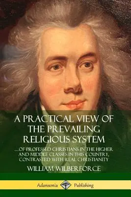 A Practical View of the Prevailing Religious System : ?of Professed Christians in the Higher and Middle Classes in this Country, Contrasted with Real C - A Practical View of the Prevailing Religious System: ?of Professed Christians in the Higher and Middle Classes in this Country, Contrasted with Real C