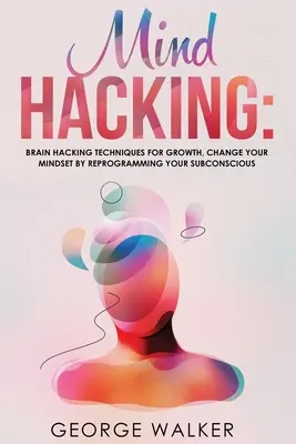 Mind Hacking : Les techniques de piratage cérébral pour la croissance, changez votre état d'esprit en reprogrammant votre subconscient - Mind Hacking: Brain Hacking Techniques For Growth, Change Your Mindset By Reprogramming Your Subconscious