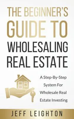 The Beginner's Guide To Wholesaling Real Estate (Le guide du débutant pour la vente en gros de biens immobiliers) : Un système pas à pas pour l'investissement dans l'immobilier de gros - The Beginner's Guide To Wholesaling Real Estate: A Step-By-Step System For Wholesale Real Estate Investing