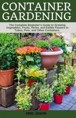 Container Gardening : Un guide complet pour les débutants pour cultiver des légumes, des fruits, des herbes et des fleurs comestibles dans des tubes, des pots et d'autres contenants. - Container Gardening: A Complete Beginner's Guide to Growing Vegetables, Fruits, Herbs, and Edible Flowers in Tubes, Pot, and Other Containe