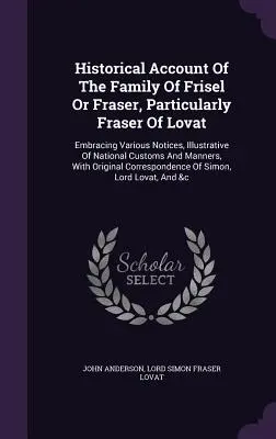 Récit historique de la famille de Frisel ou Fraser, en particulier Fraser de Lovat : Avec diverses notices illustrant les coutumes nationales et la culture de la famille. - Historical Account of the Family of Frisel or Fraser, Particularly Fraser of Lovat: Embracing Various Notices, Illustrative of National Customs and Ma