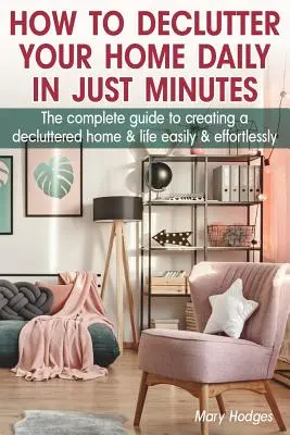 Comment désencombrer votre maison quotidiennement en quelques minutes : Le guide complet pour créer une maison et une vie désencombrées facilement et sans effort - How to Declutter Your Home Daily in just Minutes: The Complete Guide to Creating a Decluttered Home and Life Easily and Effortlessly