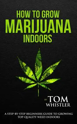 Comment cultiver de la marijuana : Comment cultiver de la marijuana à l'intérieur - Un guide pas à pas pour les débutants afin de cultiver de l'herbe de qualité supérieure à l'intérieur - How to Grow Marijuana: Indoors - A Step-By-Step Beginner's Guide to Growing Top-Quality Weed Indoors