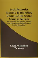 Louis Anastasius Tarascon À ses concitoyens des États-Unis d'Amérique : Et, par leur intermédiaire, à tous les autres êtres humains de l'E - Louis Anastasius Tarascon To His Fellow Citizens Of The United States Of America: And, Through Their Medium, To All His Other Fellow Human Beings On E