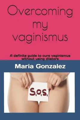 Vaincre mon vaginisme : Un guide définitif pour guérir le vaginisme sans utiliser de dilatateurs - Overcoming my vaginismus: A definite guide to cure vaginismus without using dilators