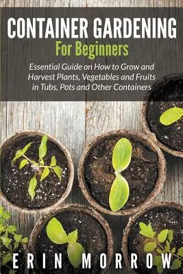 Container Gardening For Beginners : Guide essentiel pour cultiver et récolter des plantes, des légumes et des fruits dans des bacs, des pots et d'autres contenants. - Container Gardening For Beginners: Essential Guide on How to Grow and Harvest Plants, Vegetables and Fruits in Tubs, Pots and Other Containers