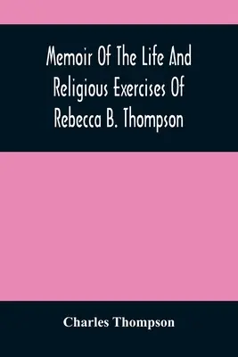 Mémoire sur la vie et les exercices religieux de Rebecca B. Thompson, ministre de la Société des Amis - Memoir Of The Life And Religious Exercises Of Rebecca B. Thompson, A Minister In The Society Of Friends