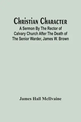 Le caractère chrétien : Sermon du recteur de l'église du Calvaire après la mort du premier surveillant, James W. Brown - Christian Character: A Sermon By The Rector Of Calvary Church After The Death Of The Senior Warder, James W. Brown