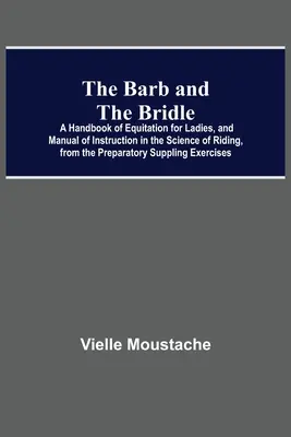 The Barb And The Bridle ; A Handbook of Equitation For Ladies, and Manual Of Instruction In The Science of Riding, from the Preparatory Suppling Exerci - The Barb And The Bridle; A Handbook Of Equitation For Ladies, And Manual Of Instruction In The Science Of Riding, From The Preparatory Suppling Exerci