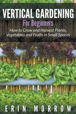 Le jardinage vertical pour les débutants : Comment cultiver et récolter des plantes, des légumes et des fruits dans de petits espaces - Vertical Gardening For Beginners: How to Grow and Harvest Plants, Vegetables and Fruits in Small Spaces