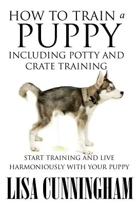 Comment éduquer un chiot, y compris l'apprentissage de la propreté et de la cage : Commencez à dresser votre chiot et vivez en harmonie avec lui - How to Train a Puppy Including Potty and Crate Training: Start Training and Live Harmoniously with Your Puppy