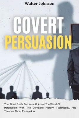 La Persuasion secrète : Votre guide pour tout savoir sur le monde de la persuasion, avec l'histoire complète, les techniques et les théories de la persuasion. - Covert Persuasion: Your Great Guide To Learn All About The World Of Persuasion, With The Complete History, Techniques, And Theories About