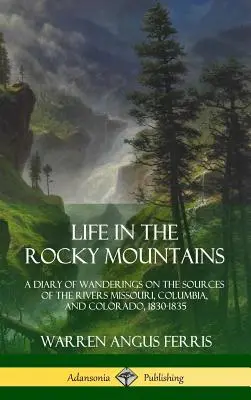 La vie dans les montagnes Rocheuses : Un journal d'errance aux sources des fleuves Missouri, Columbia et Colorado, 1830-1835 - Life in the Rocky Mountains: A Diary of Wanderings on the Sources of the Rivers Missouri, Columbia, and Colorado, 1830-1835