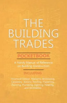 The Building Trades Pocketbook - A Handy Manual of Reference on Building Construction - Including Structural Design, Masonry, Bricklaying, Carpentry,