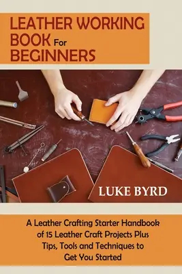 Livre de travail du cuir pour les débutants : Un manuel d'initiation à l'artisanat du cuir comprenant 15 projets d'artisanat du cuir ainsi que des conseils, des outils et des techniques pour vous aider à démarrer. - Leather Working Book for Beginners: A Leather Crafting Starter Handbook of 15 Leather Craft Projects Plus Tips, Tools and Techniques to Get You Starte