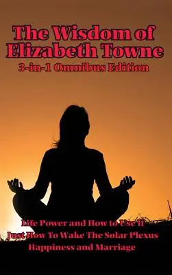 La sagesse d'Elizabeth Towne : Le pouvoir de la vie et comment l'utiliser, Comment réveiller le plexus solaire, Le bonheur et le mariage - The Wisdom of Elizabeth Towne: Life Power and How to Use It, Just How to Wake the Solar Plexus, Happiness and Marriage