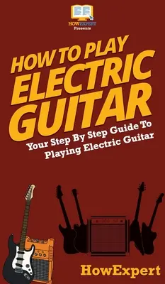 Comment jouer de la guitare électrique : Votre guide pas à pas pour jouer de la guitare électrique - How To Play Electric Guitar: Your Step By Step Guide To Playing Electric Guitar