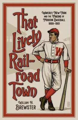 Cette ville ferroviaire animée : Waverly, New York et la naissance du baseball moderne, 1899-1901 - That Lively Railroad Town: Waverly, New York and the Making of Modern Baseball, 1899-1901