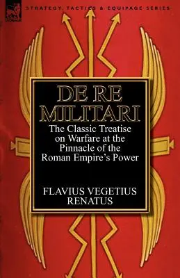 De Re Militari (concernant les affaires militaires) : le traité classique sur la guerre à l'apogée de la puissance de l'Empire romain - De Re Militari (Concerning Military Affairs): the Classic Treatise on Warfare at the Pinnacle of the Roman Empire's Power