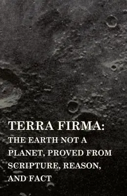 Terra Firma : la Terre n'est pas une planète, prouvée par les Écritures, la raison et les faits - Terra Firma: the Earth Not a Planet, Proved from Scripture, Reason, and Fact