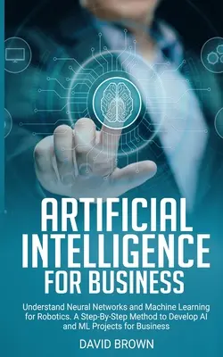 L'intelligence artificielle pour les entreprises : Comprendre les réseaux neuronaux et l'apprentissage automatique pour la robotique. Une méthode pas à pas pour développer des projets d'IA et de Ml - Artificial Intelligence for Business: Understand Neural Networks and Machine Learning for Robotics. A Step-By-Step Method to Develop AI and Ml Project