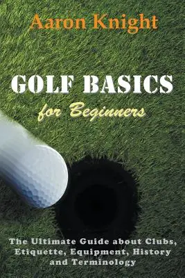 Les bases du golf pour les débutants : Le guide ultime des clubs, de l'étiquette, de l'équipement, de l'histoire et de la terminologie. - Golf Basics for Beginners: The Ultimate Guide about Clubs, Etiquette, Equipment, History and Terminology