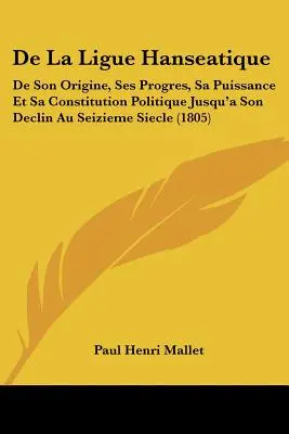 De La Ligue Hanseatique : De Son Origine, Ses Progres, Sa Puissance Et Sa Constitution Politique Jusqu'à Son Déclin Au Seizieme Siecle - De La Ligue Hanseatique: De Son Origine, Ses Progres, Sa Puissance Et Sa Constitution Politique Jusqu'a Son Declin Au Seizieme Siecle