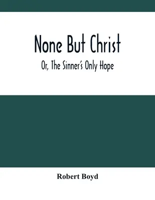 Le Christ, seul et unique, ou le seul espoir du pécheur - None But Christ; Or, The Sinner'S Only Hope