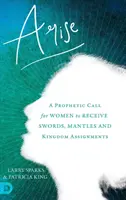 Lève-toi : Un appel prophétique aux femmes pour qu'elles reçoivent des épées, des manteaux et des missions pour le Royaume - Arise: A Prophetic Call for Women to Receive Swords, Mantles and Kingdom Assignments