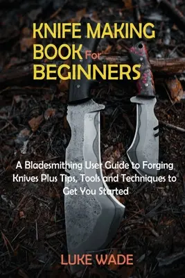 Livre de fabrication de couteaux pour les débutants : Un guide d'utilisation de la forge pour forger des couteaux, plus des conseils, des outils et des techniques pour commencer. - Knife Making Book for Beginners: A Bladesmithing User Guide to Forging Knives Plus Tips, Tools and Techniques to Get You Started