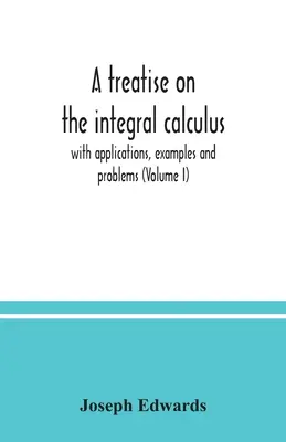 Traité de calcul intégral ; avec applications, exemples et problèmes (Volume I) - A treatise on the integral calculus; with applications, examples and problems (Volume I)