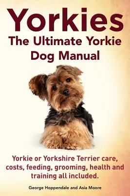 Yorkies. Le manuel ultime du chien Yorkie. Les soins, les coûts, l'alimentation, le toilettage, la santé et le dressage des Yorkies ou Yorkshire Terriers sont tous inclus. - Yorkies. the Ultimate Yorkie Dog Manual. Yorkies or Yorkshire Terriers Care, Costs, Feeding, Grooming, Health and Training All Included.