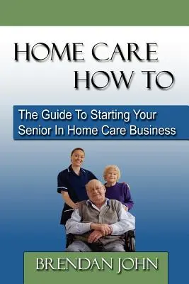 Home Care How to : Le guide pour démarrer votre entreprise de soins à domicile pour les personnes âgées - Home Care How to: The Guide to Starting Your Senior in Home Care Business