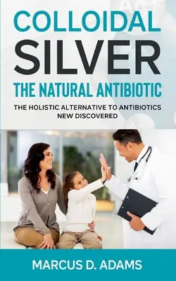 Argent colloïdal - L'antibiotique naturel : L'alternative holistique aux antibiotiques nouvellement découverte - Colloidal Silver - The Natural Antibiotic: The Holistic Alternative To Antibiotics New Discovered