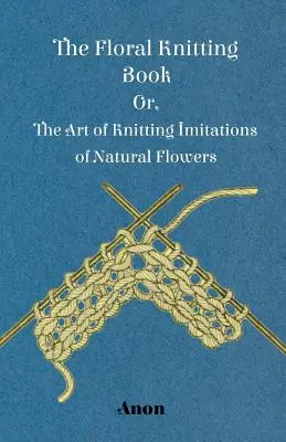 Le livre du tricot floral - ou l'art de tricoter des imitations de fleurs naturelles - The Floral Knitting Book - Or, The Art of Knitting Imitations of Natural Flowers