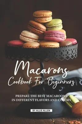 Le livre de recettes de macarons pour les débutants : Préparez les meilleurs macarons en différentes saveurs et couleurs. - Macarons Cookbook for Beginners: Prepare the Best Macaroons in Different Flavors and Colors